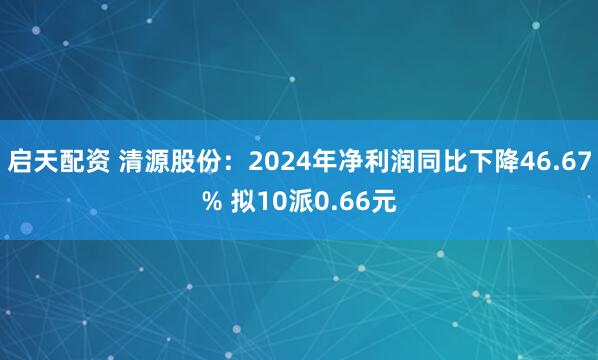 启天配资 清源股份：2024年净利润同比下降46.67% 拟10派0.66元