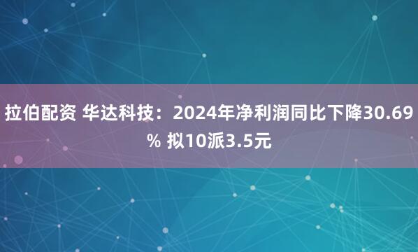拉伯配资 华达科技：2024年净利润同比下降30.69% 拟10派3.5元