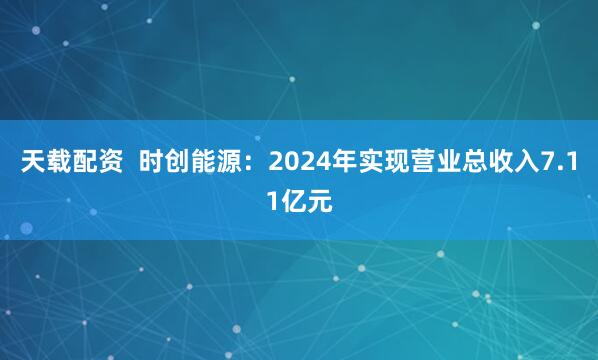 天载配资  时创能源：2024年实现营业总收入7.11亿元