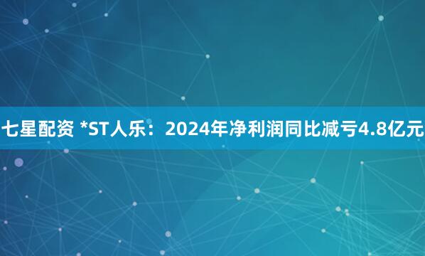 七星配资 *ST人乐：2024年净利润同比减亏4.8亿元