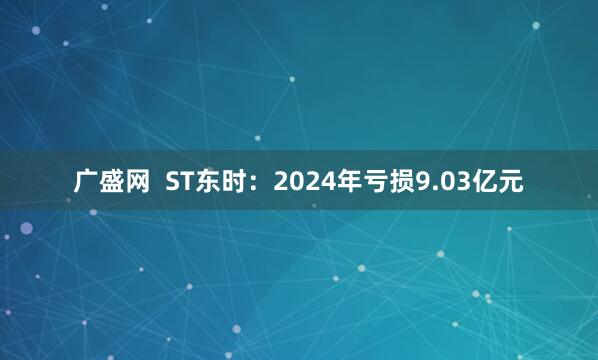 广盛网  ST东时：2024年亏损9.03亿元