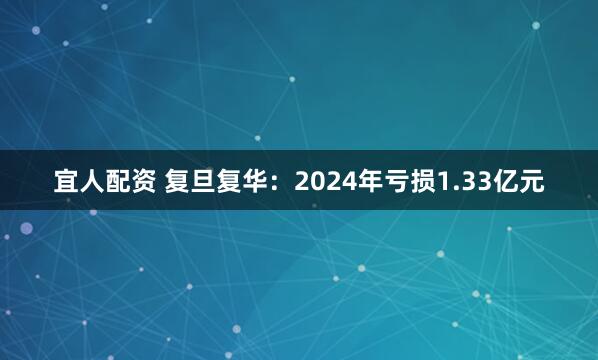 宜人配资 复旦复华：2024年亏损1.33亿元