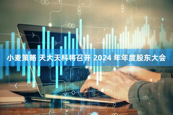 小麦策略 天大天科将召开 2024 年年度股东大会