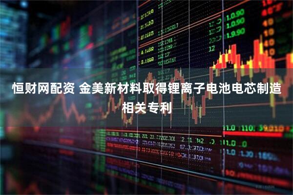 恒财网配资 金美新材料取得锂离子电池电芯制造相关专利