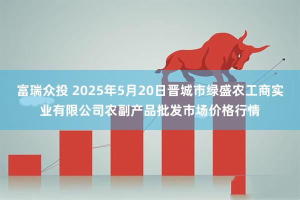 富瑞众投 2025年5月20日晋城市绿盛农工商实业有限公司农副产品批发市场价格行情