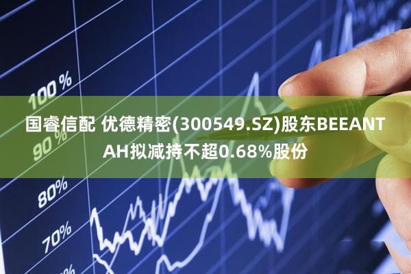 国睿信配 优德精密(300549.SZ)股东BEEANTAH拟减持不超0.68%股份