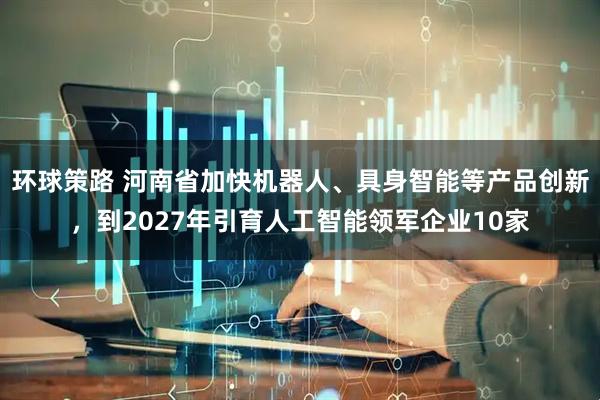 环球策路 河南省加快机器人、具身智能等产品创新，到2027年引育人工智能领军企业10家