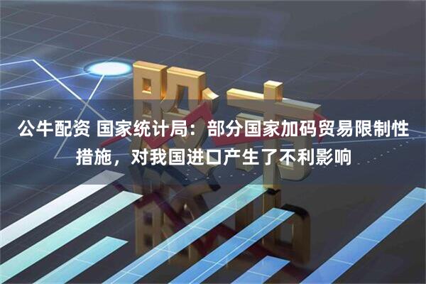 公牛配资 国家统计局：部分国家加码贸易限制性措施，对我国进口产生了不利影响