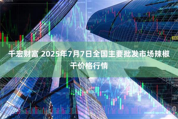 千宏财富 2025年7月7日全国主要批发市场辣椒干价格行情