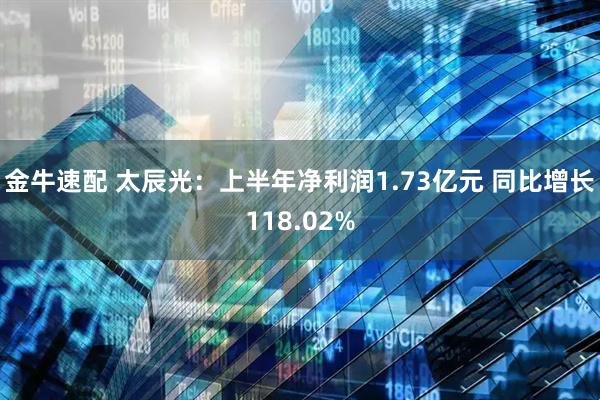 金牛速配 太辰光：上半年净利润1.73亿元 同比增长118.02%