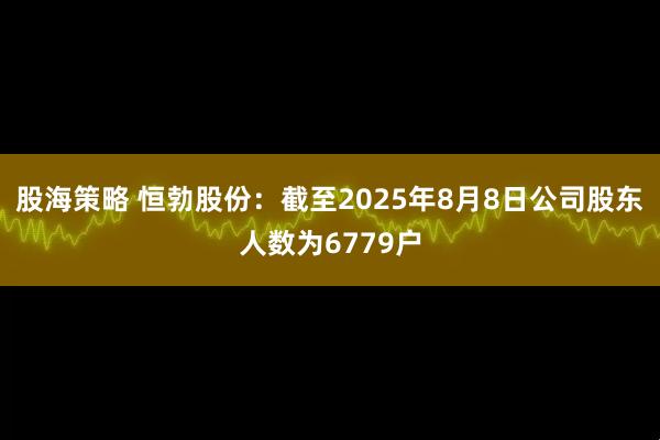 股海策略 恒勃股份：截至2025年8月8日公司股东人数为6779户