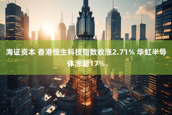 海证资本 香港恒生科技指数收涨2.71% 华虹半导体涨超17%