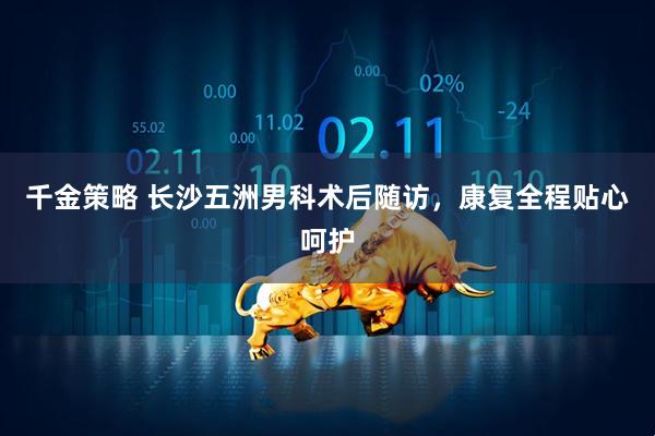 千金策略 长沙五洲男科术后随访，康复全程贴心呵护