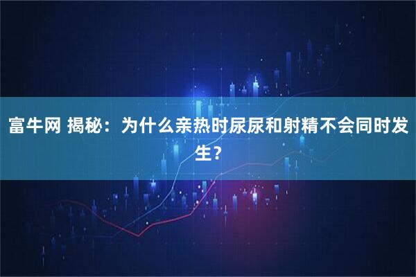 富牛网 揭秘：为什么亲热时尿尿和射精不会同时发生？