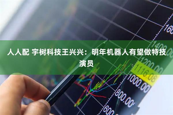 人人配 宇树科技王兴兴：明年机器人有望做特技演员