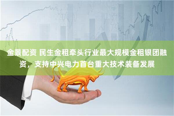 金景配资 民生金租牵头行业最大规模金租银团融资，支持中兴电力首台重大技术装备发展