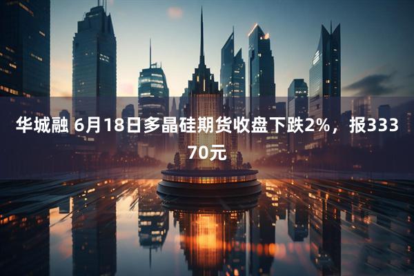 华城融 6月18日多晶硅期货收盘下跌2%，报33370元